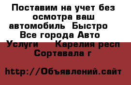 Поставим на учет без осмотра ваш автомобиль. Быстро. - Все города Авто » Услуги   . Карелия респ.,Сортавала г.